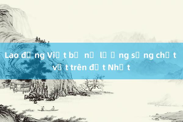 Lao động Việt bị nợ lương sống chật vật trên đất Nhật