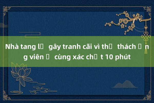 Nhà tang lễ gây tranh cãi vì thử thách ứng viên ở cùng xác chết 10 phút