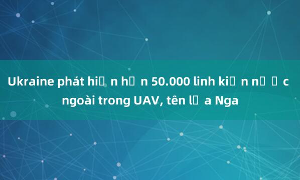 Ukraine phát hiện hơn 50.000 linh kiện nước ngoài trong UAV， tên lửa Nga